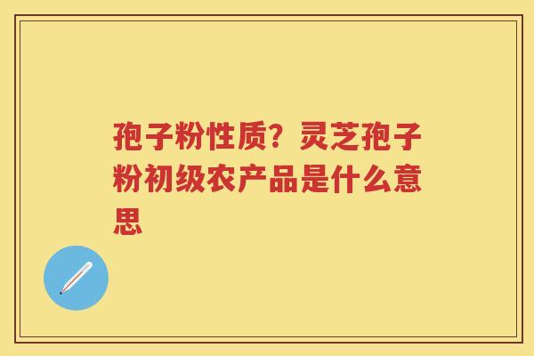 孢子粉性质？灵芝孢子粉初级农产品是什么意思