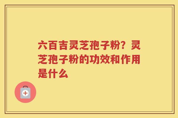 六百吉灵芝孢子粉？灵芝孢子粉的功效和作用是什么