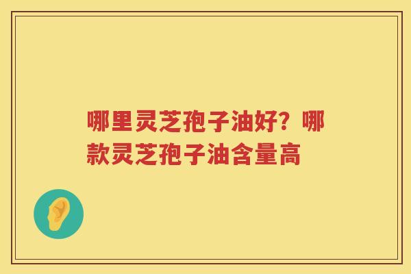 哪里灵芝孢子油好?哪款灵芝孢子油含量高 哪里灵芝孢子油好?哪款灵芝孢子油含量高
