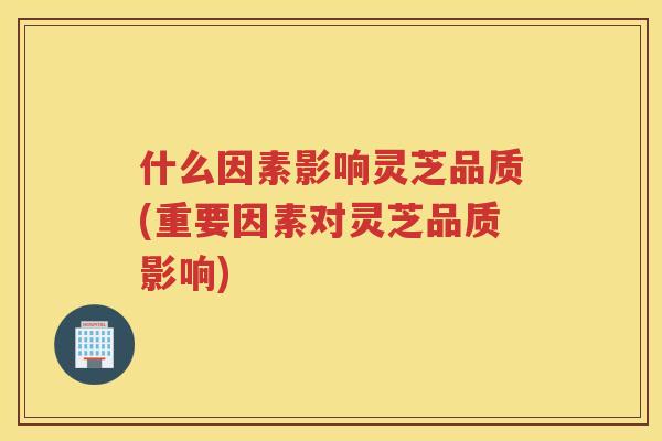 什么因素影响灵芝品质(重要因素对灵芝品质影响)