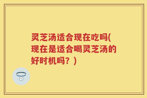 灵芝汤适合现在吃吗(现在是适合喝灵芝汤的好时机吗？)