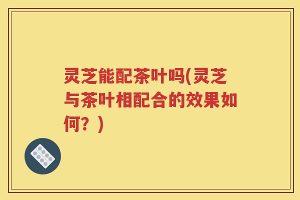 灵芝能配茶叶吗(灵芝与茶叶相配合的效果如何？)