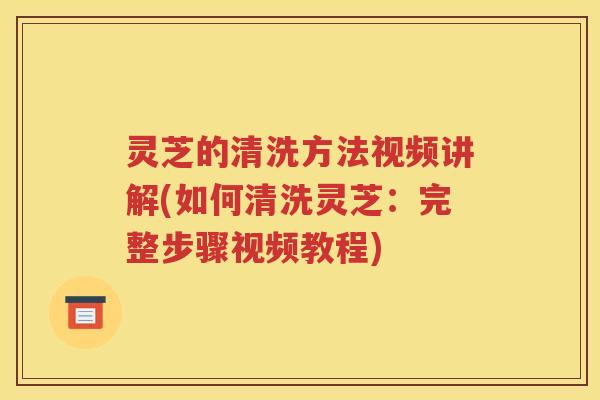 灵芝的清洗方法视频讲解(如何清洗灵芝:完整步骤视频教程) 灵芝的清洗方法视频讲解(如何清洗灵芝:完整步骤视频教程)