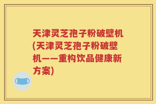 天津灵芝孢子粉破壁机(天津灵芝孢子粉破壁机——重构饮品健康新方案) 天津灵芝孢子粉破壁机(天津灵芝孢子粉破壁机——重构饮品健康新方案)