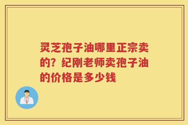 灵芝孢子油哪里正宗卖的？纪刚老师卖孢子油的价格是多少钱