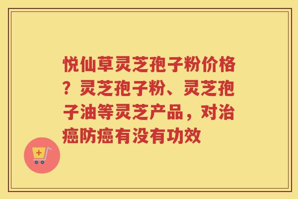 悦仙草灵芝孢子粉价格?灵芝孢子粉、灵芝孢子油等灵芝产品,对防有没有功效 悦仙草灵芝孢子粉价格?灵芝孢子粉、灵芝孢子油等灵芝产品,对防有没有功效