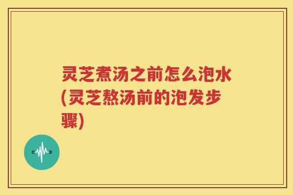 灵芝煮汤之前怎么泡水(灵芝熬汤前的泡发步骤)