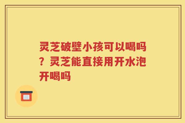 灵芝破壁小孩可以喝吗？灵芝能直接用开水泡开喝吗