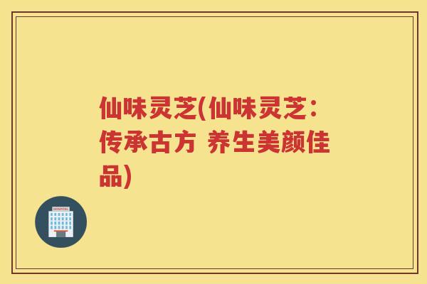 仙味灵芝(仙味灵芝：传承古方 养生美颜佳品)