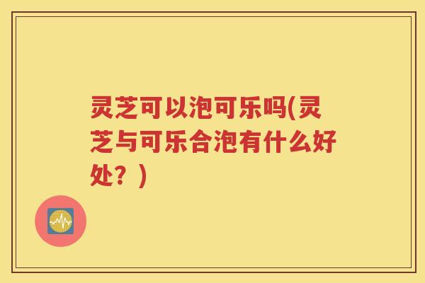 灵芝可以泡可乐吗(灵芝与可乐合泡有什么好处？)