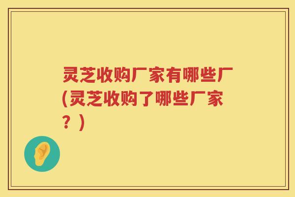 灵芝收购厂家有哪些厂(灵芝收购了哪些厂家？)