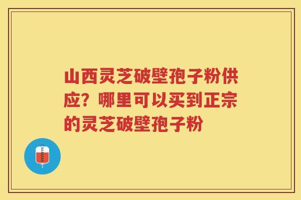 山西灵芝破壁孢子粉供应？哪里可以买到正宗的灵芝破壁孢子粉