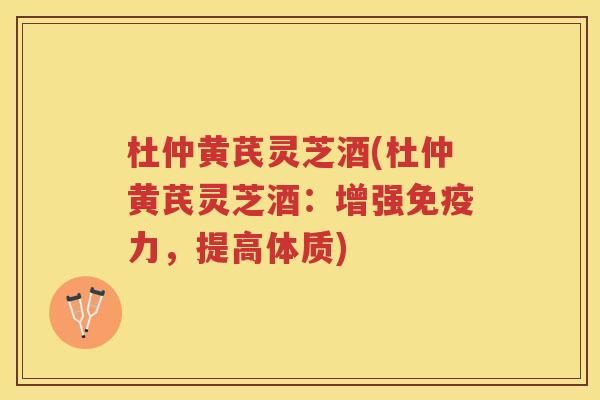 杜仲黄芪灵芝酒(杜仲黄芪灵芝酒：增强免疫力，提高体质)