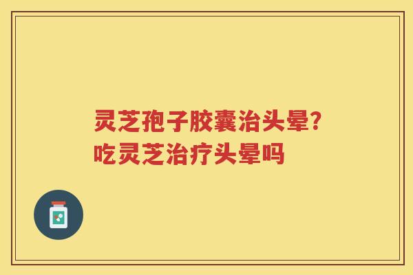 灵芝孢子胶囊头晕？吃灵芝头晕吗