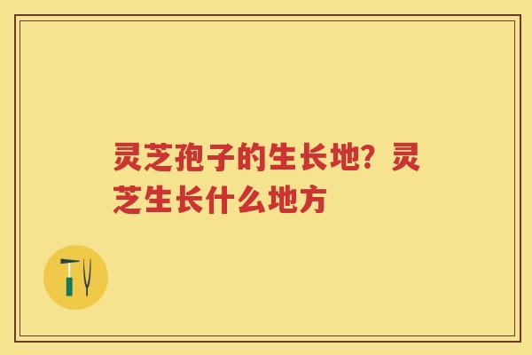 灵芝孢子的生长地？灵芝生长什么地方