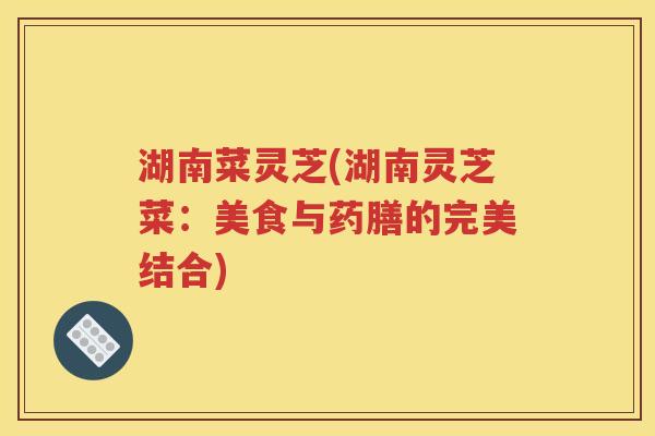 湖南菜灵芝(湖南灵芝菜：美食与药膳的完美结合)