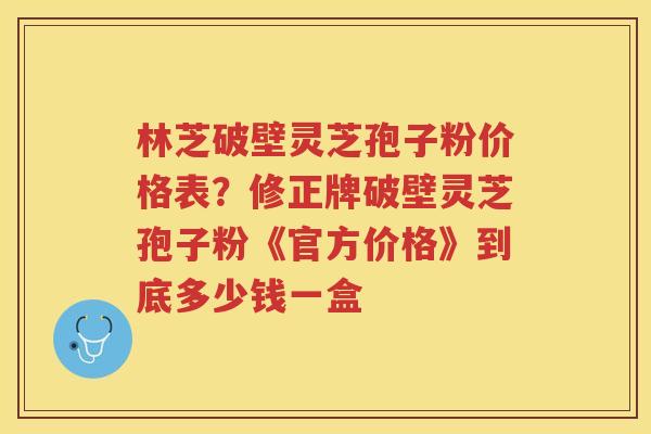 林芝破壁灵芝孢子粉价格表？修正牌破壁灵芝孢子粉《官方价格》到底多少钱一盒
