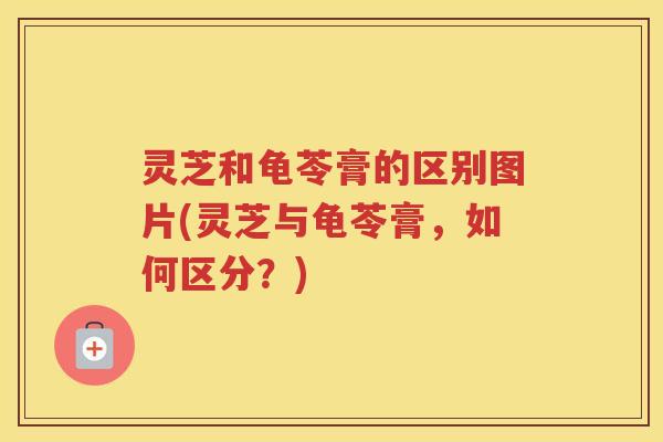 灵芝和龟苓膏的区别图片(灵芝与龟苓膏，如何区分？)