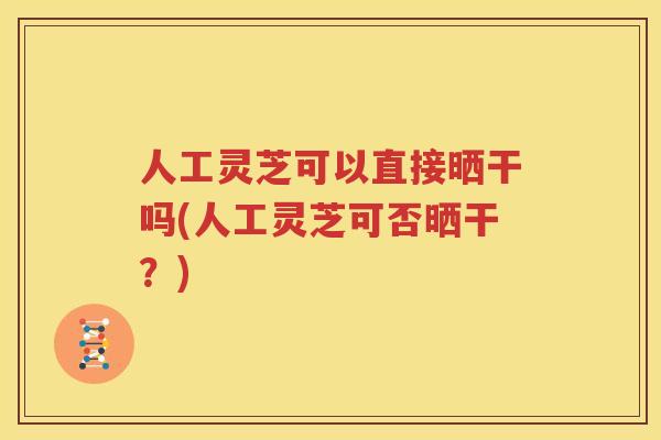 人工灵芝可以直接晒干吗(人工灵芝可否晒干？)