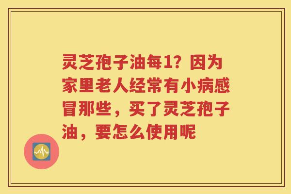灵芝孢子油每1？因为家里老人经常有小那些，买了灵芝孢子油，要怎么使用呢