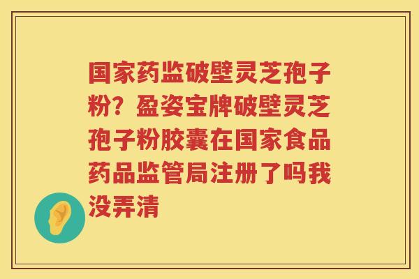 国家药监破壁灵芝孢子粉？盈姿宝牌破壁灵芝孢子粉胶囊在国家食品药品监管局注册了吗我没弄清