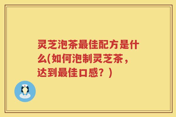 灵芝泡茶佳配方是什么(如何泡制灵芝茶，达到佳口感？)