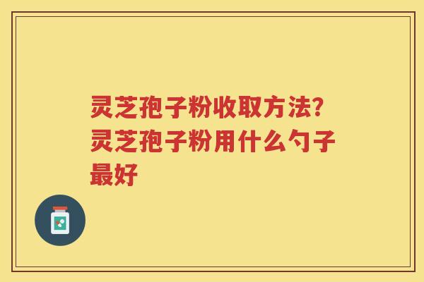 灵芝孢子粉收取方法?灵芝孢子粉用什么勺子好 灵芝孢子粉收取方法?灵芝孢子粉用什么勺子好