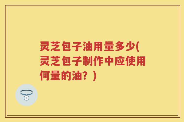 灵芝包子油用量多少(灵芝包子制作中应使用何量的油？)