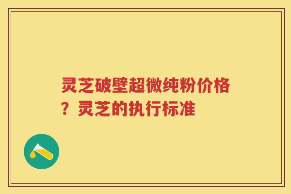 灵芝破壁超微纯粉价格？灵芝的执行标准