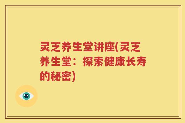 灵芝养生堂讲座(灵芝养生堂:探索健康长寿的秘密) 灵芝养生堂讲座(灵芝养生堂:探索健康长寿的秘密)