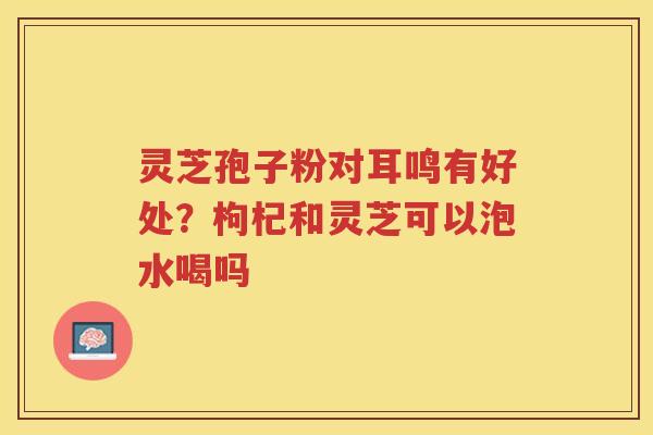 灵芝孢子粉对耳鸣有好处？枸杞和灵芝可以泡水喝吗