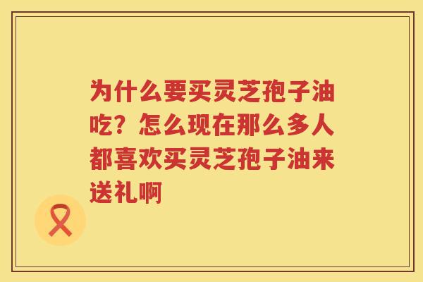 为什么要买灵芝孢子油吃?怎么现在那么多人都喜欢买灵芝孢子油来送礼啊 为什么要买灵芝孢子油吃?怎么现在那么多人都喜欢买灵芝孢子油来送礼啊