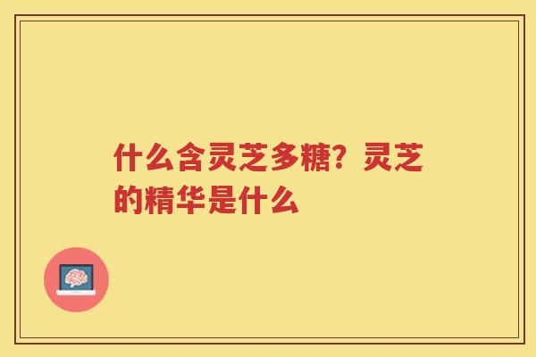 什么含灵芝多糖？灵芝的精华是什么