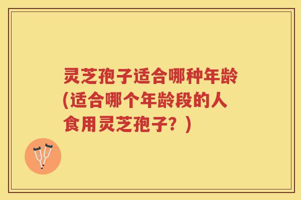灵芝孢子适合哪种年龄(适合哪个年龄段的人食用灵芝孢子？)
