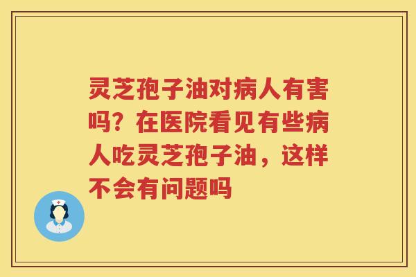 灵芝孢子油对人有害吗？在医院看见有些人吃灵芝孢子油，这样不会有问题吗