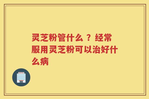灵芝粉管什么 ？经常服用灵芝粉可以好什么