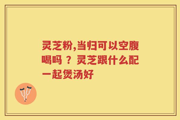 灵芝粉,当归可以空腹喝吗 ？灵芝跟什么配一起煲汤好