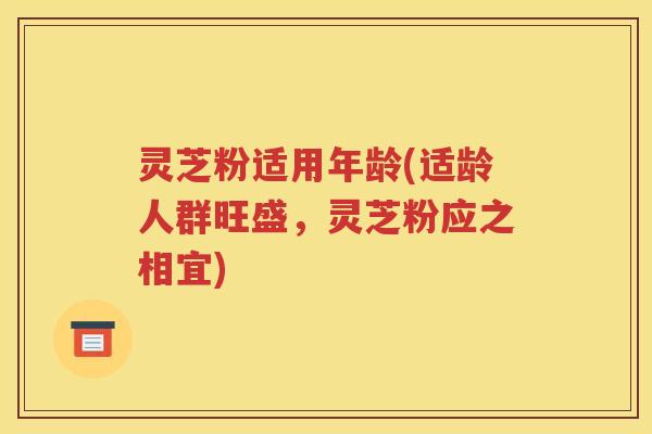 灵芝粉适用年龄(适龄人群旺盛，灵芝粉应之相宜)