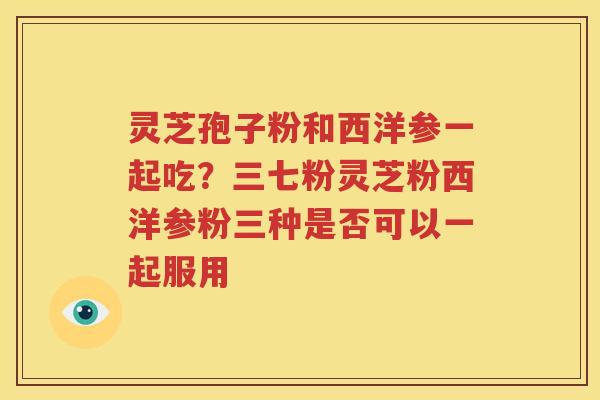 灵芝孢子粉和西洋参一起吃？三七粉灵芝粉西洋参粉三种是否可以一起服用