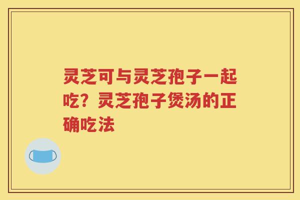 灵芝可与灵芝孢子一起吃?灵芝孢子煲汤的正确吃法 灵芝可与灵芝孢子一起吃?灵芝孢子煲汤的正确吃法