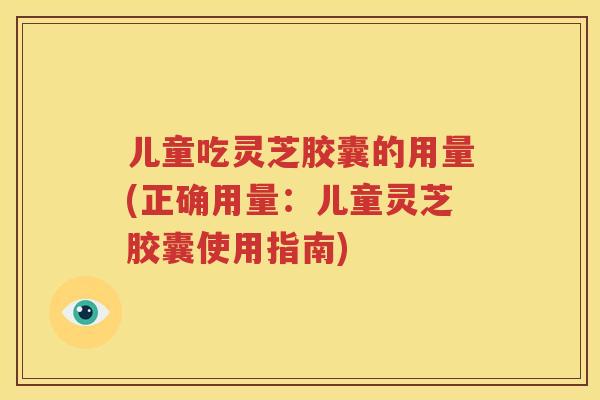 儿童吃灵芝胶囊的用量(正确用量：儿童灵芝胶囊使用指南)