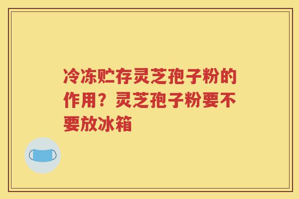 冷冻贮存灵芝孢子粉的作用?灵芝孢子粉要不要放冰箱 冷冻贮存灵芝孢子粉的作用?灵芝孢子粉要不要放冰箱