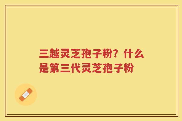 三越灵芝孢子粉？什么是第三代灵芝孢子粉