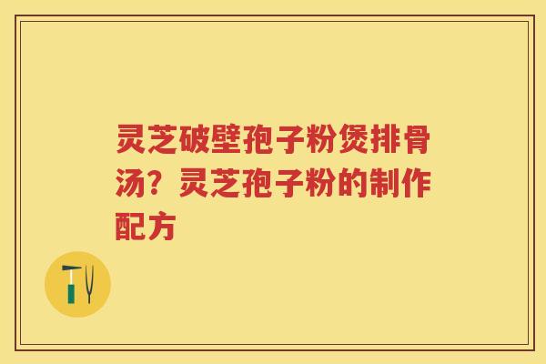 灵芝破壁孢子粉煲排骨汤？灵芝孢子粉的制作配方