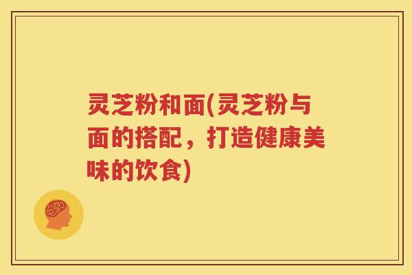 灵芝粉和面(灵芝粉与面的搭配，打造健康美味的饮食)