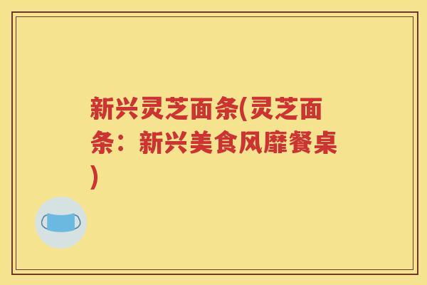 新兴灵芝面条(灵芝面条：新兴美食风靡餐桌)