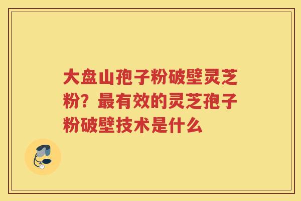 大盘山孢子粉破壁灵芝粉？有效的灵芝孢子粉破壁技术是什么