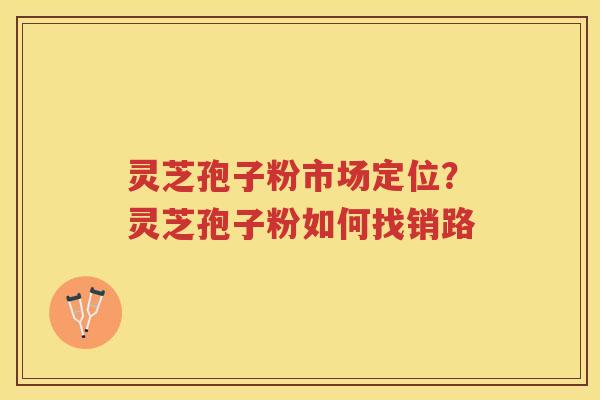 灵芝孢子粉市场定位?灵芝孢子粉如何找销路 灵芝孢子粉市场定位?灵芝孢子粉如何找销路