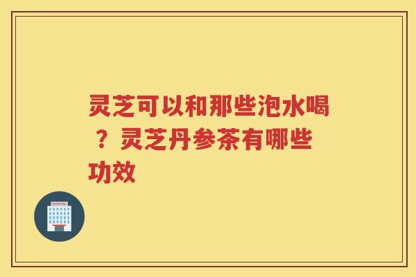 灵芝可以和那些泡水喝 ？灵芝丹参茶有哪些功效