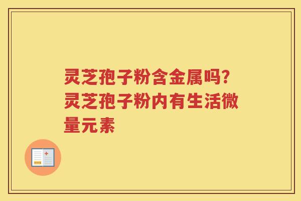 灵芝孢子粉含金属吗？灵芝孢子粉内有生活微量元素